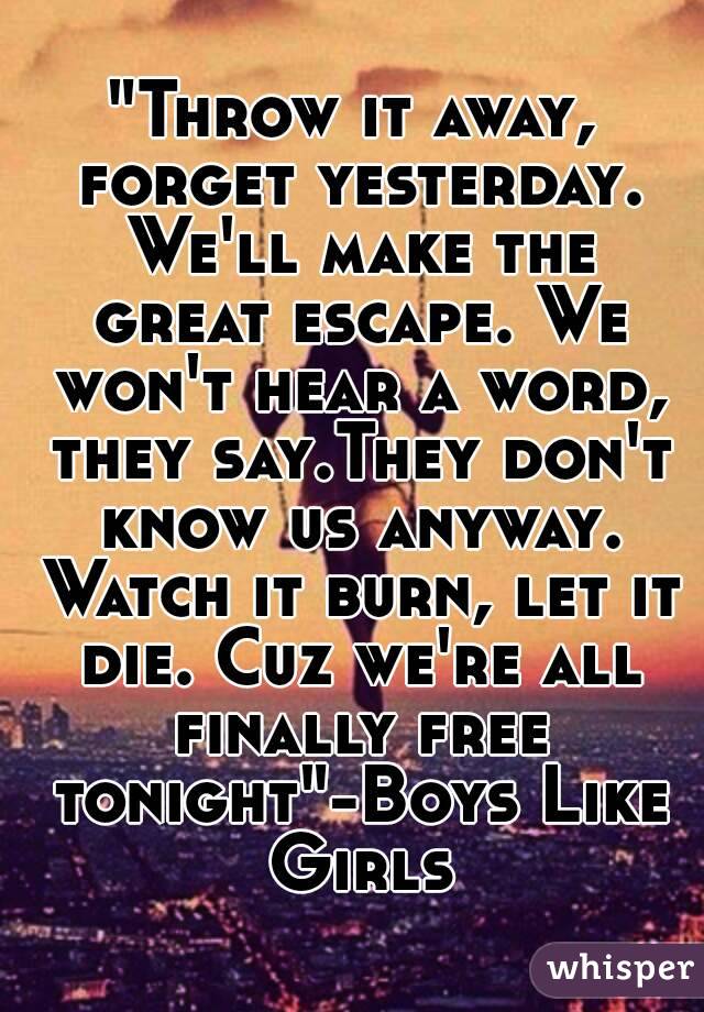 "Throw it away, forget yesterday. We'll make the great escape. We won't hear a word, they say.They don't know us anyway. Watch it burn, let it die. Cuz we're all finally free tonight"-Boys Like Girls