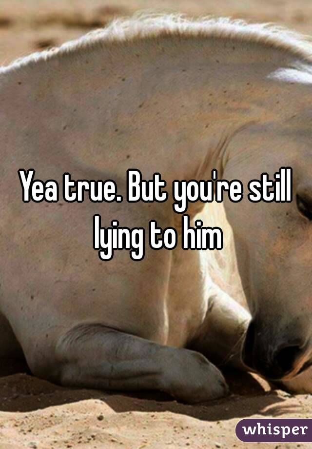 Yea true. But you're still lying to him
