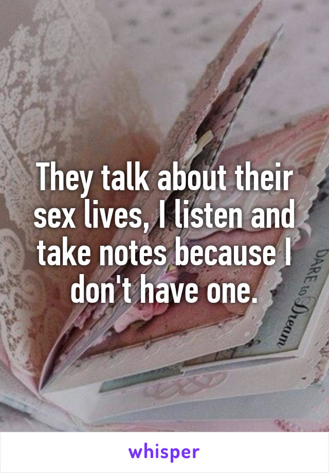 They talk about their sex lives, I listen and take notes because I don't have one.