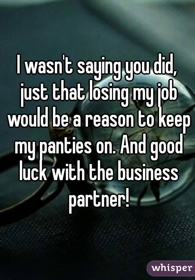 I wasn't saying you did, just that losing my job would be a reason to keep my panties on. And good luck with the business partner!