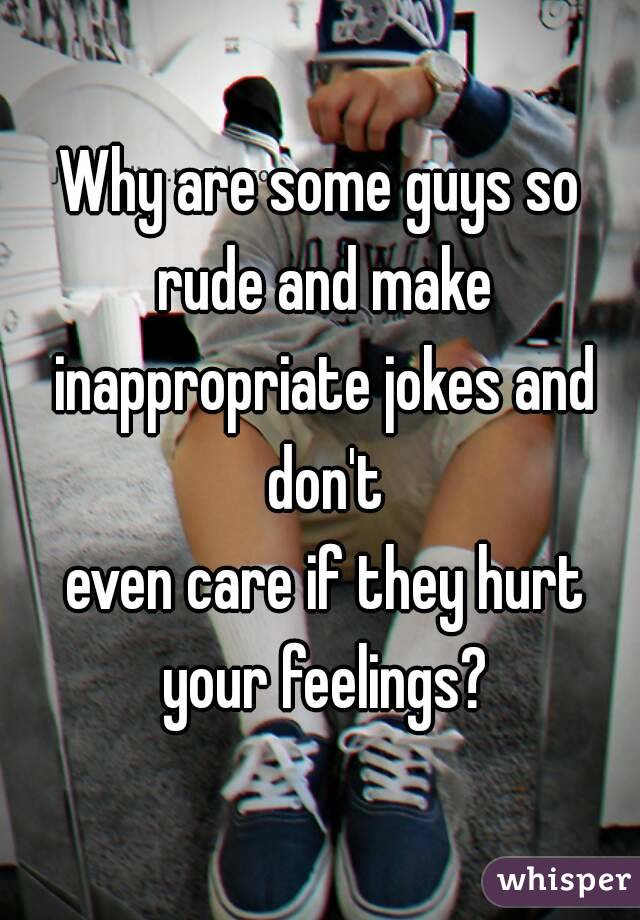 Why are some guys so rude and make inappropriate jokes and don't
 even care if they hurt your feelings?