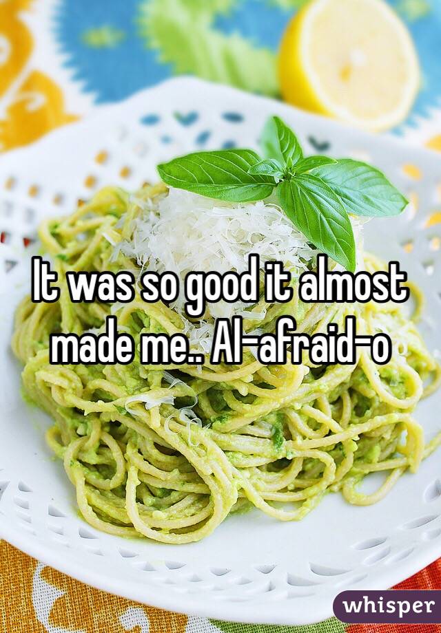It was so good it almost made me.. Al-afraid-o 