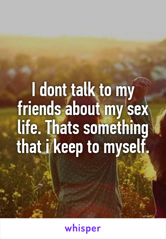 I dont talk to my friends about my sex life. Thats something that i keep to myself.