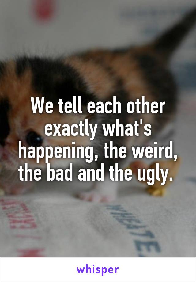 We tell each other exactly what's happening, the weird, the bad and the ugly. 
