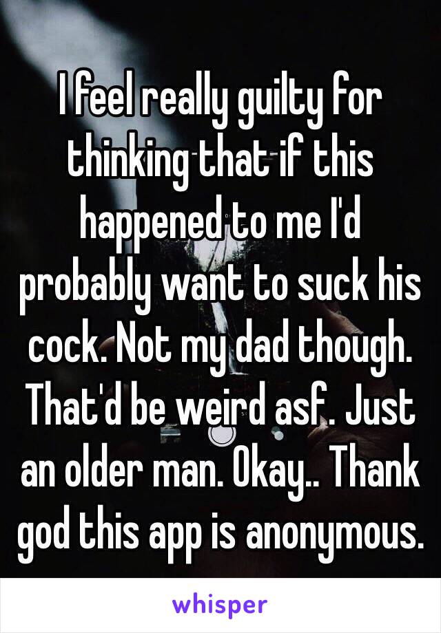 I feel really guilty for thinking that if this happened to me I'd probably want to suck his cock. Not my dad though. That'd be weird asf. Just an older man. Okay.. Thank god this app is anonymous. 