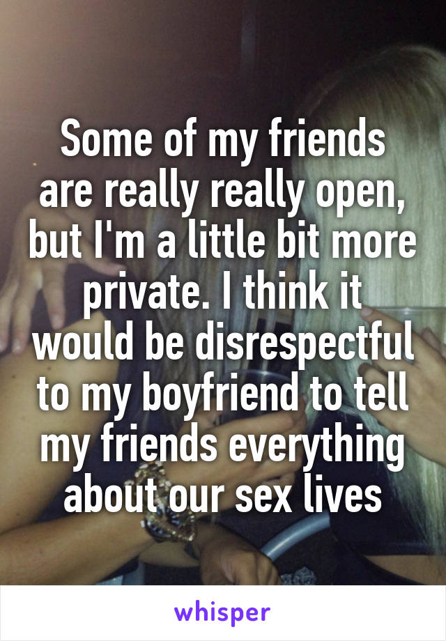 Some of my friends are really really open, but I'm a little bit more private. I think it would be disrespectful to my boyfriend to tell my friends everything about our sex lives