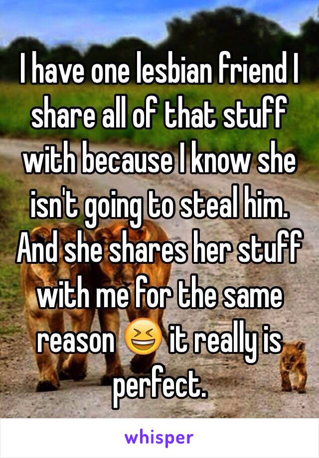 I have one lesbian friend I share all of that stuff with because I know she isn't going to steal him. And she shares her stuff with me for the same reason 😆 it really is perfect.
