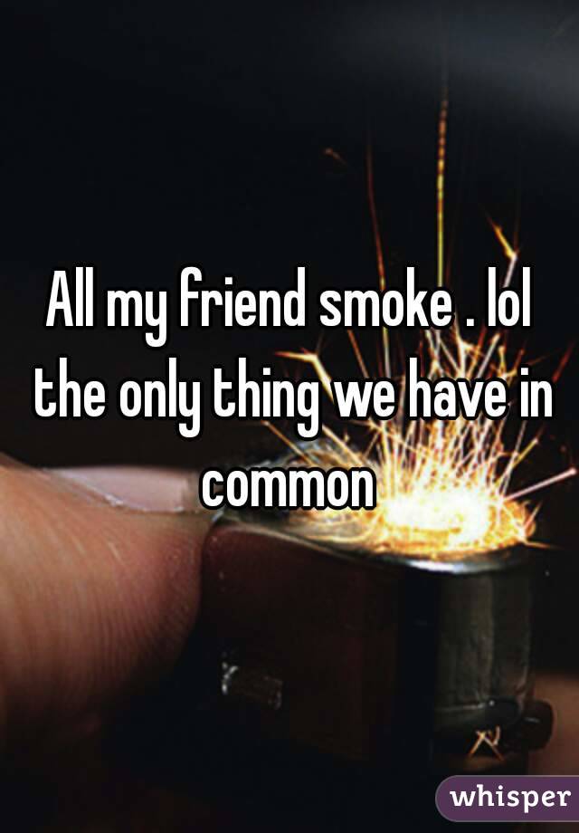 All my friend smoke . lol the only thing we have in common 