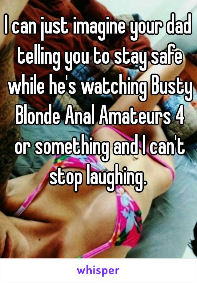 I can just imagine your dad telling you to stay safe while he's watching Busty Blonde Anal Amateurs 4 or something and I can't stop laughing. 