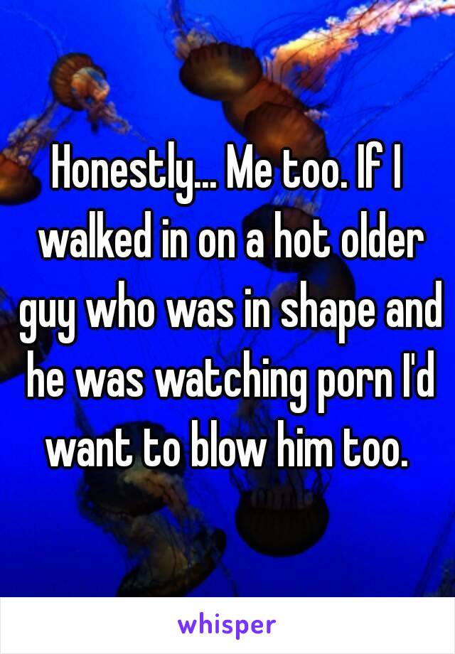 Honestly... Me too. If I walked in on a hot older guy who was in shape and he was watching porn I'd want to blow him too. 