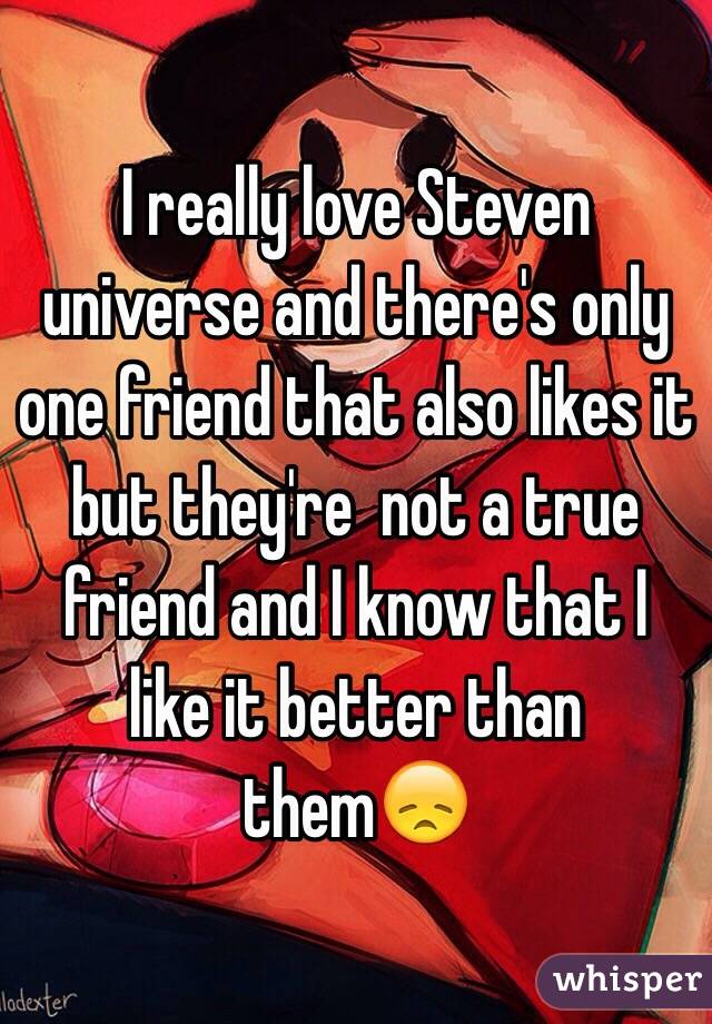 I really love Steven universe and there's only one friend that also likes it but they're  not a true friend and I know that I like it better than them😞