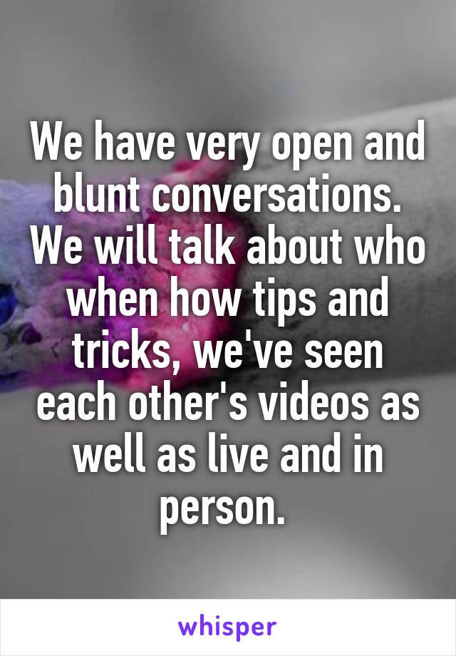 We have very open and blunt conversations. We will talk about who when how tips and tricks, we've seen each other's videos as well as live and in person. 