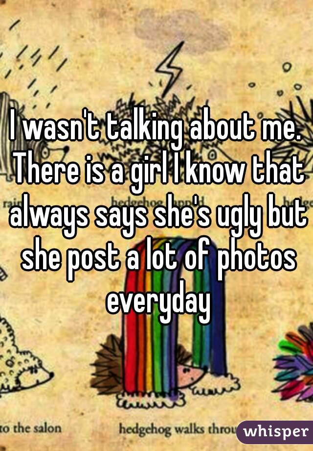 I wasn't talking about me. There is a girl I know that always says she's ugly but she post a lot of photos everyday