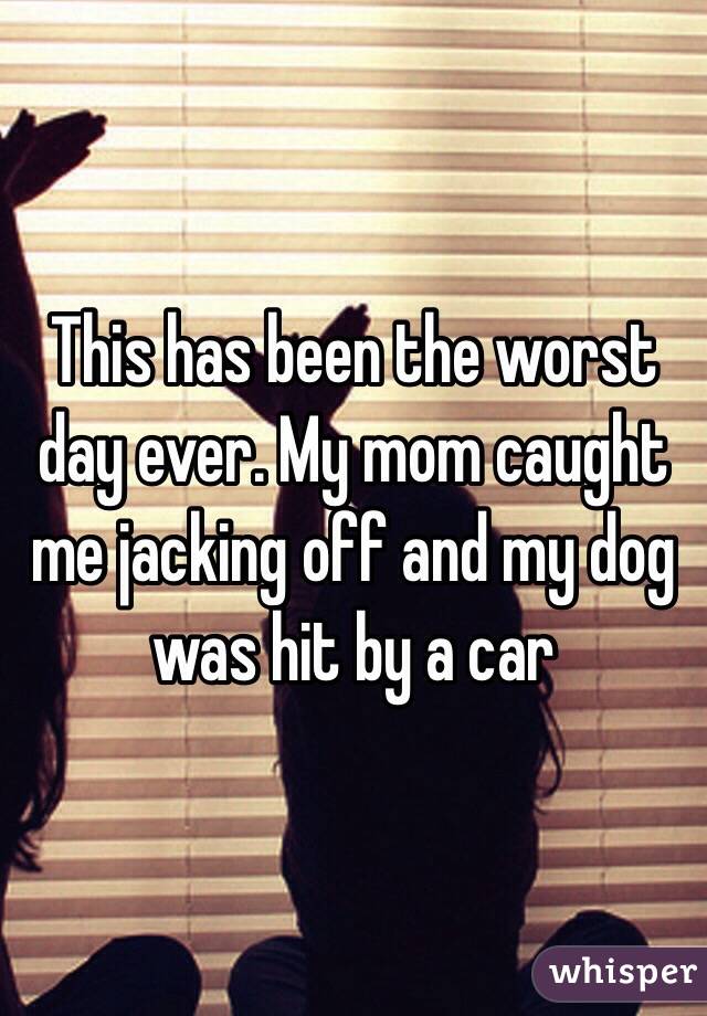 This has been the worst day ever. My mom caught me jacking off and my dog was hit by a car 