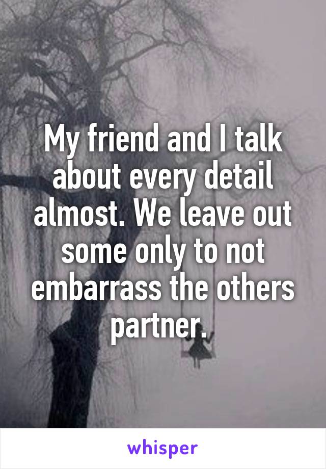 My friend and I talk about every detail almost. We leave out some only to not embarrass the others partner. 