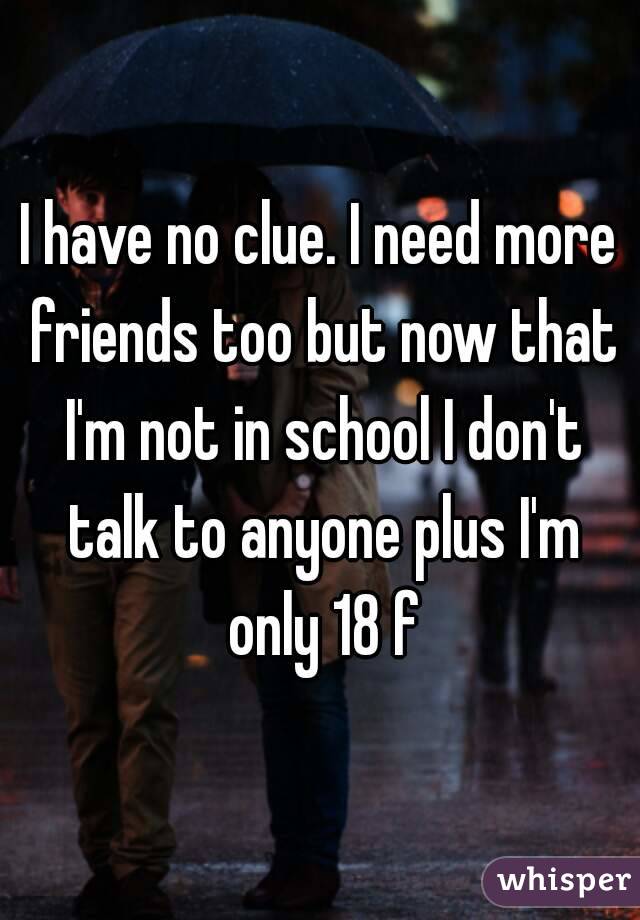 I have no clue. I need more friends too but now that I'm not in school I don't talk to anyone plus I'm only 18 f