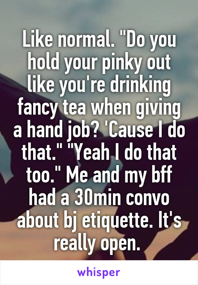 Like normal. "Do you hold your pinky out like you're drinking fancy tea when giving a hand job? 'Cause I do that." "Yeah I do that too." Me and my bff had a 30min convo about bj etiquette. It's really open. 