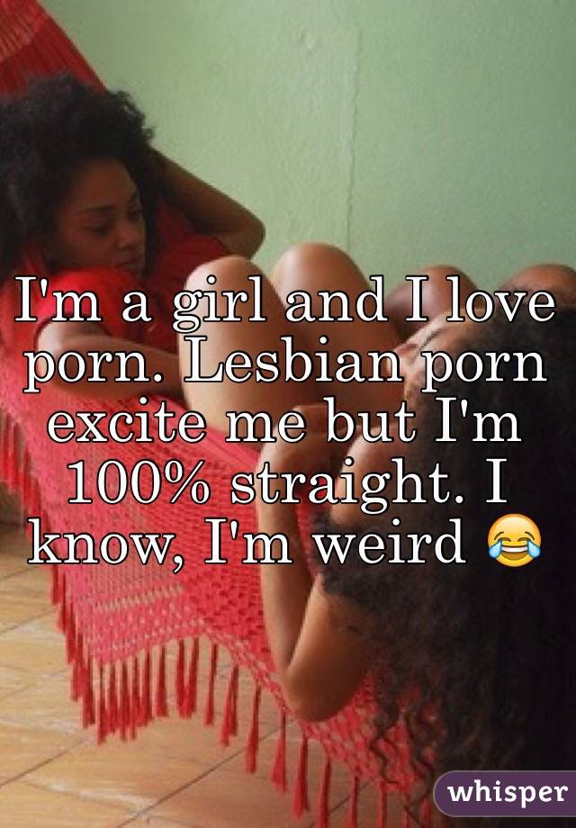 I'm a girl and I love porn. Lesbian porn excite me but I'm 100% straight. I know, I'm weird 😂