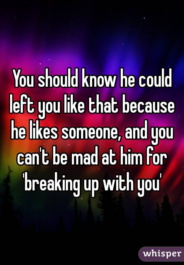 You should know he could left you like that because he likes someone, and you can't be mad at him for 'breaking up with you'