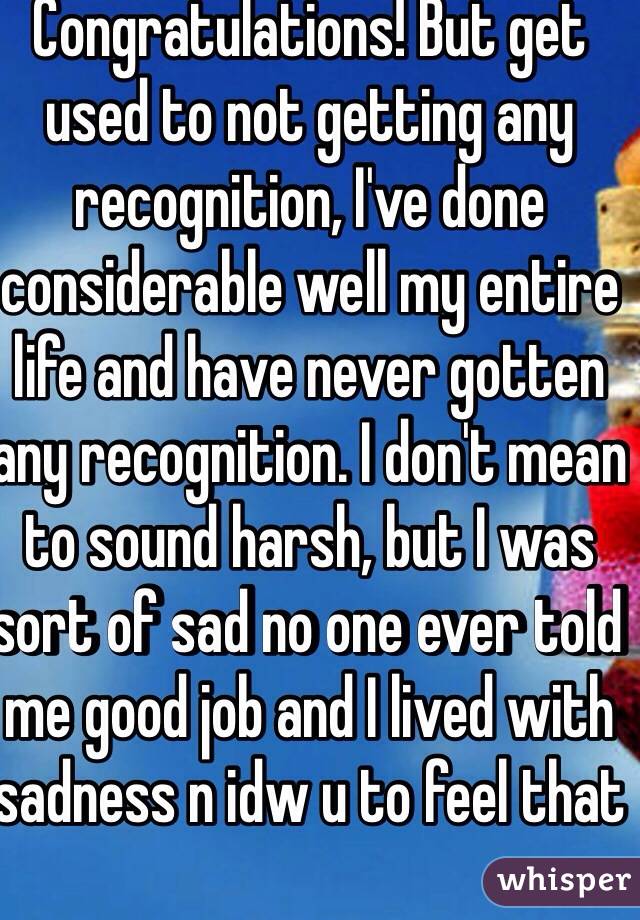 Congratulations! But get used to not getting any recognition, I've done considerable well my entire life and have never gotten any recognition. I don't mean to sound harsh, but I was sort of sad no one ever told me good job and I lived with sadness n idw u to feel that