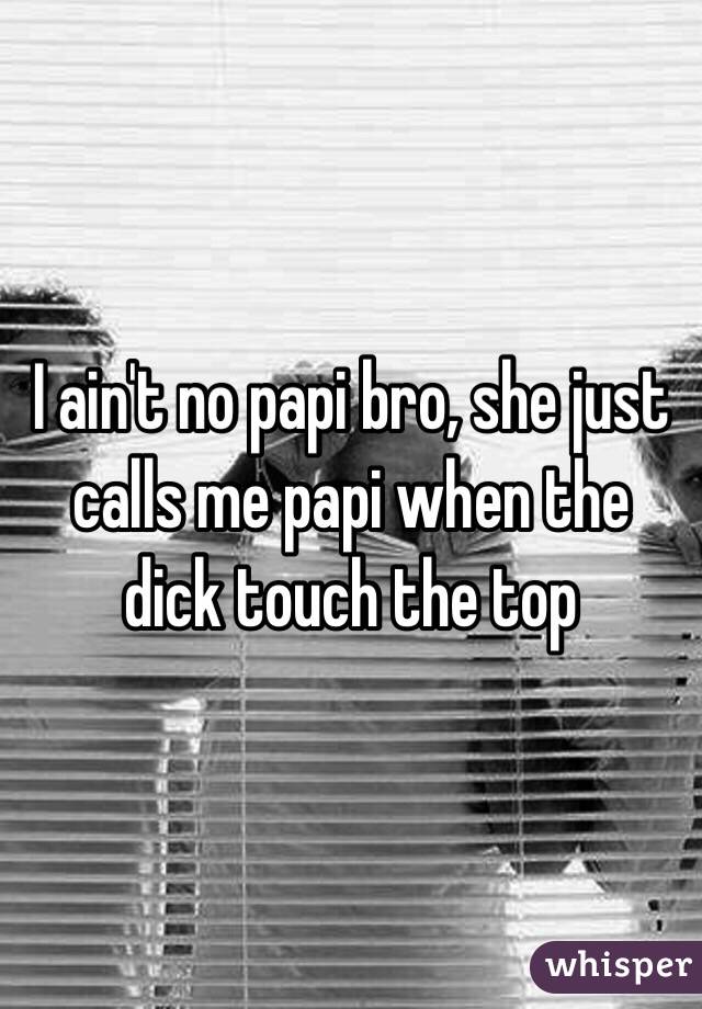 I ain't no papi bro, she just calls me papi when the dick touch the top 