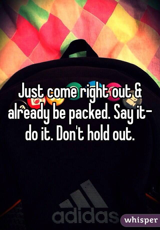 Just come right out & already be packed. Say it- do it. Don't hold out. 