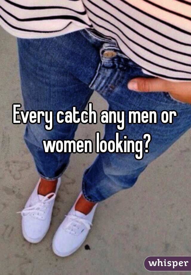 Every catch any men or women looking?