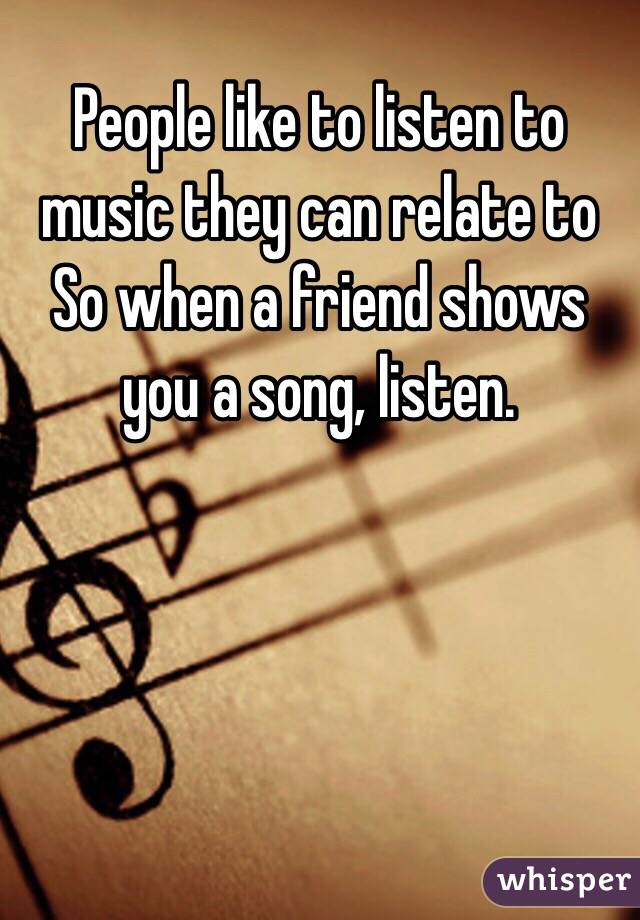 People like to listen to music they can relate to 
So when a friend shows you a song, listen.