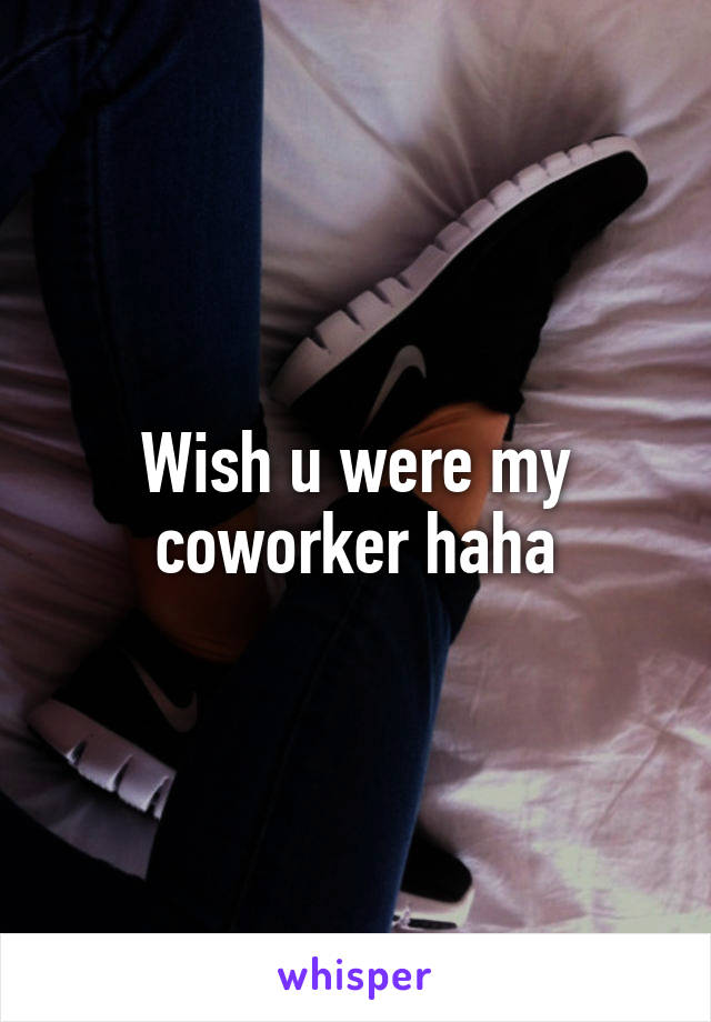 Wish u were my coworker haha