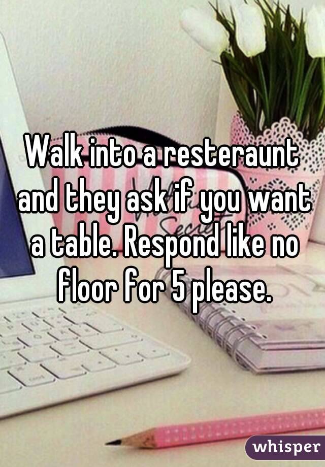 Walk into a resteraunt and they ask if you want a table. Respond like no floor for 5 please.