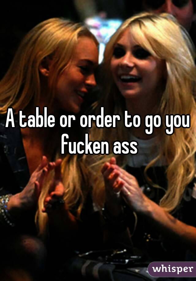 A table or order to go you fucken ass