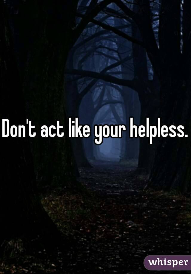 Don't act like your helpless.