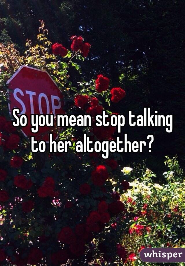 So you mean stop talking to her altogether?