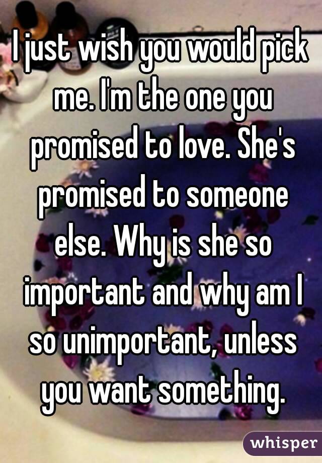 I just wish you would pick me. I'm the one you promised to love. She's promised to someone else. Why is she so important and why am I so unimportant, unless you want something.