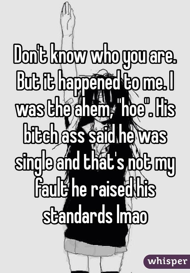 Don't know who you are. But it happened to me. I was the ahem, "hoe". His bitch ass said he was single and that's not my fault he raised his standards lmao