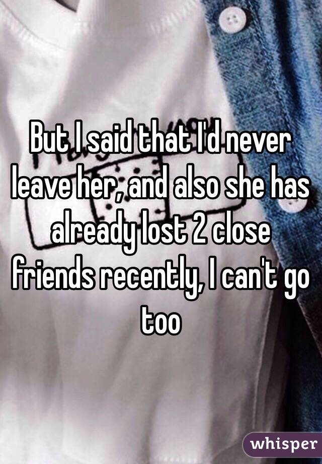 But I said that I'd never leave her, and also she has already lost 2 close friends recently, I can't go too