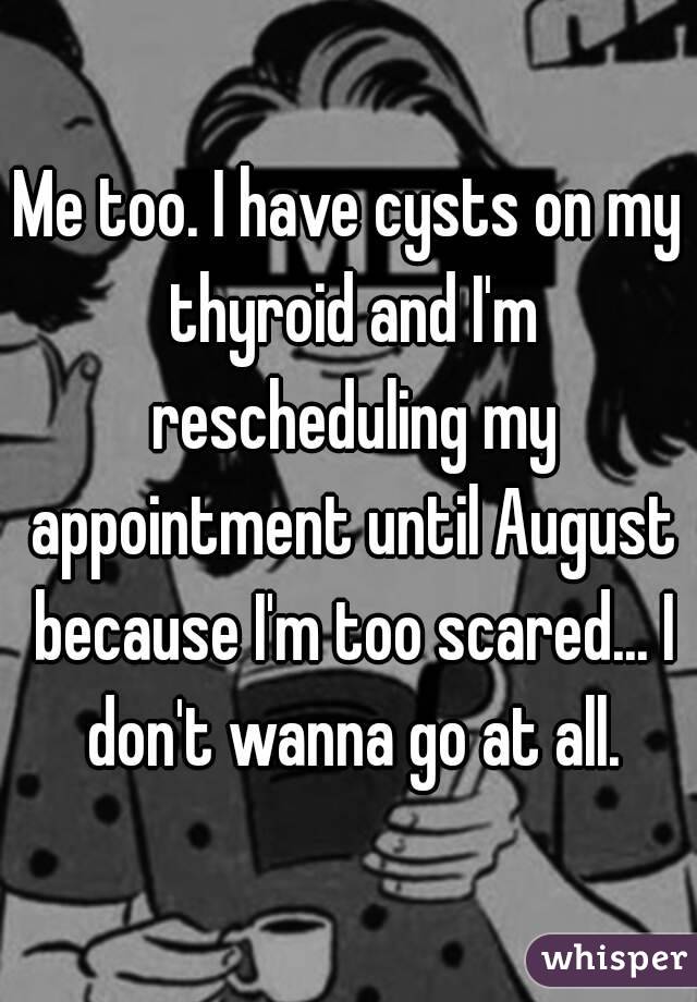 Me too. I have cysts on my thyroid and I'm rescheduling my appointment until August because I'm too scared... I don't wanna go at all.
