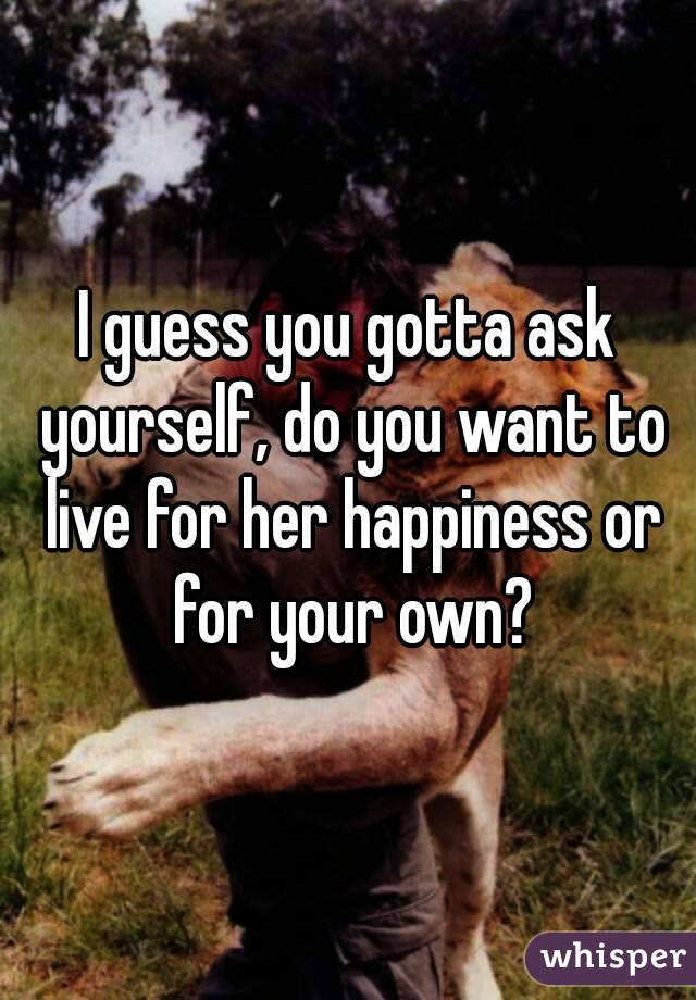 I guess you gotta ask yourself, do you want to live for her happiness or for your own?