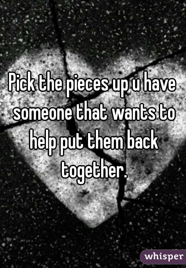Pick the pieces up u have someone that wants to help put them back together.