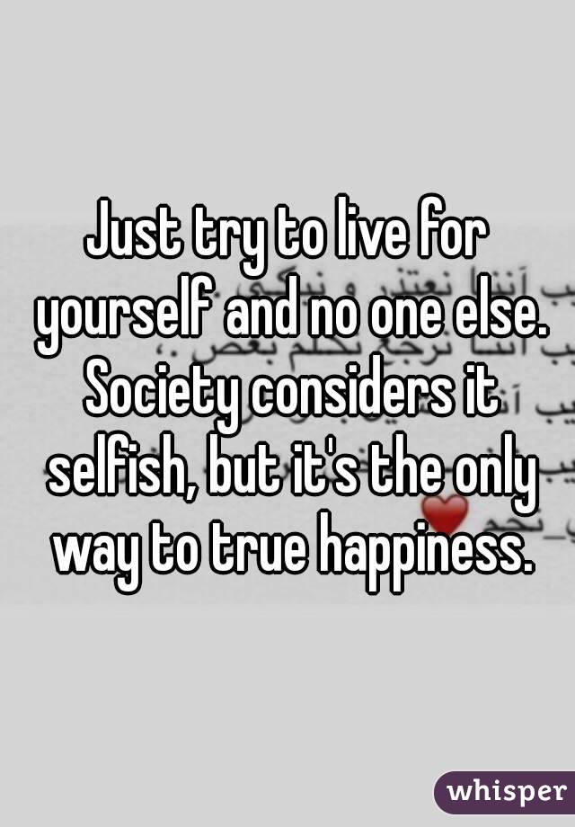 Just try to live for yourself and no one else. Society considers it selfish, but it's the only way to true happiness.