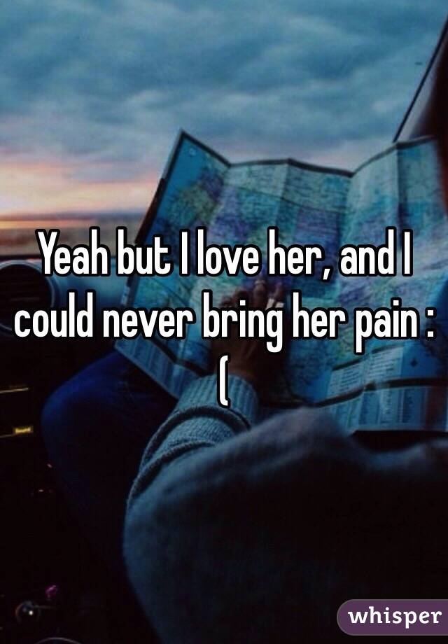 Yeah but I love her, and I could never bring her pain :(