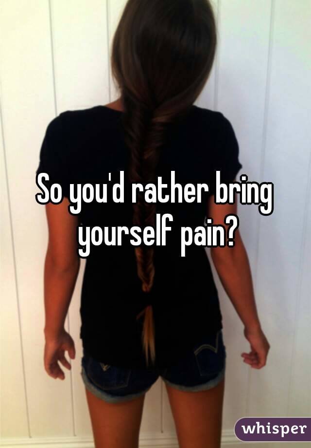 So you'd rather bring yourself pain?