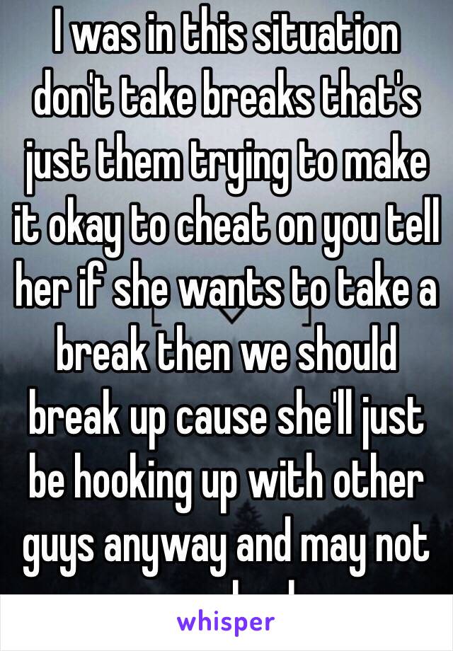 I was in this situation don't take breaks that's just them trying to make it okay to cheat on you tell her if she wants to take a break then we should break up cause she'll just be hooking up with other guys anyway and may not come back. 