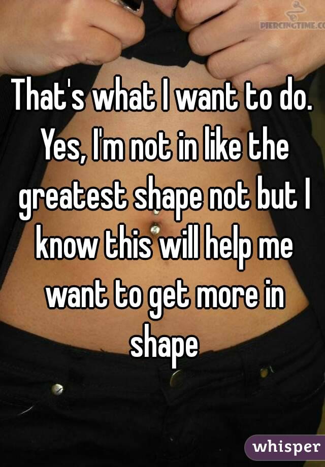 That's what I want to do. Yes, I'm not in like the greatest shape not but I know this will help me want to get more in shape