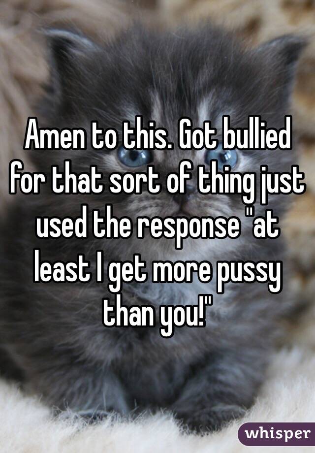 Amen to this. Got bullied for that sort of thing just used the response "at least I get more pussy than you!"
