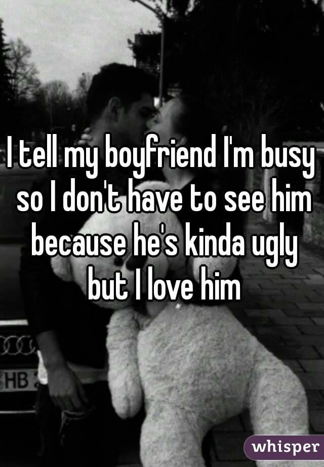 I tell my boyfriend I'm busy so I don't have to see him because he's kinda ugly but I love him


