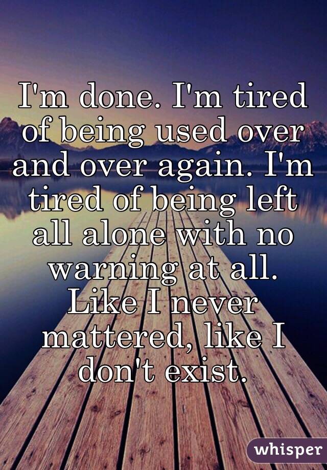 I'm done. I'm tired of being used over and over again. I'm tired of being left all alone with no warning at all. Like I never mattered, like I don't exist. 