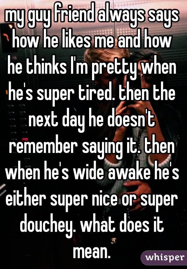 my guy friend always says how he likes me and how he thinks I'm pretty when he's super tired. then the next day he doesn't remember saying it. then when he's wide awake he's either super nice or super douchey. what does it mean.
