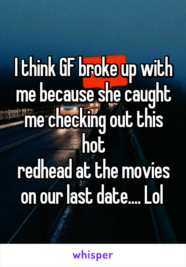 I think GF broke up with me because she caught me checking out this hot
redhead at the movies on our last date.... Lol 