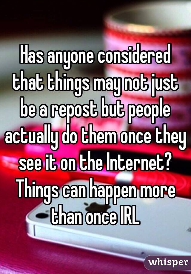 Has anyone considered that things may not just be a repost but people actually do them once they see it on the Internet? Things can happen more than once IRL